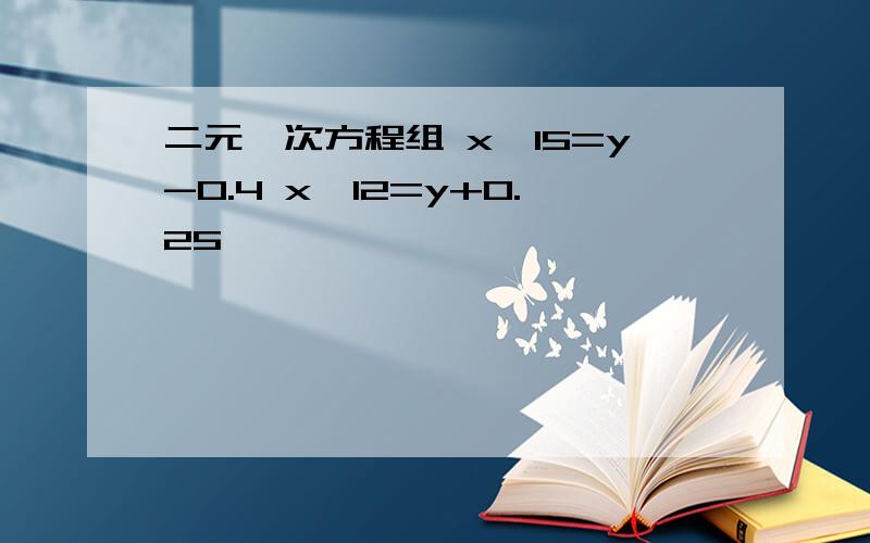 二元一次方程组 x÷15=y-0.4 x÷12=y+0.25