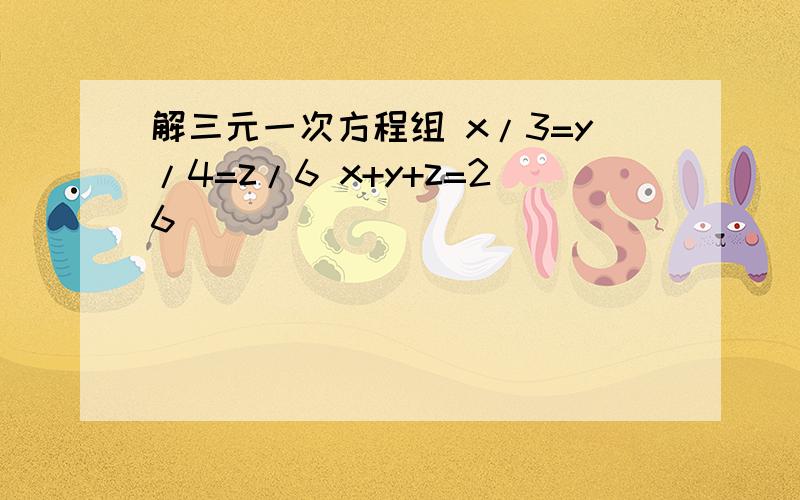 解三元一次方程组 x/3=y/4=z/6 x+y+z=26