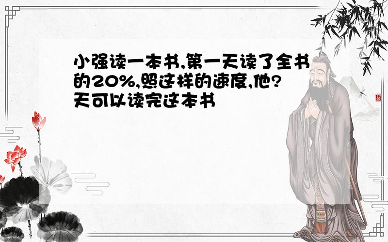 小强读一本书,第一天读了全书的20%,照这样的速度,他?天可以读完这本书