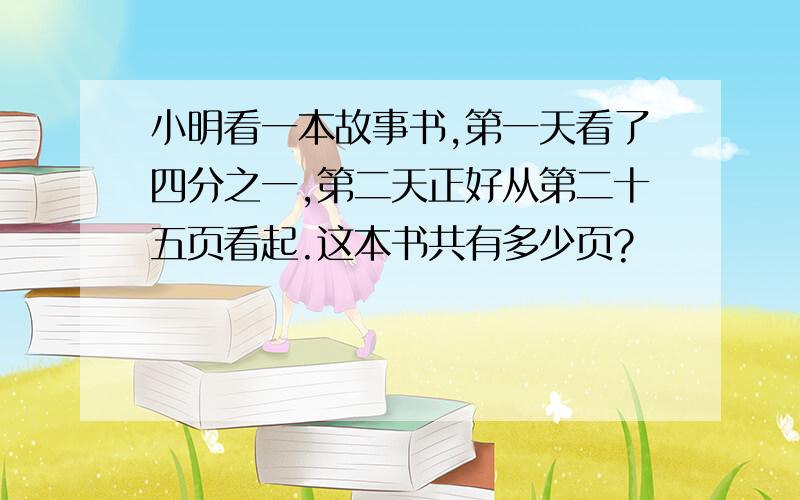 小明看一本故事书,第一天看了四分之一,第二天正好从第二十五页看起.这本书共有多少页?