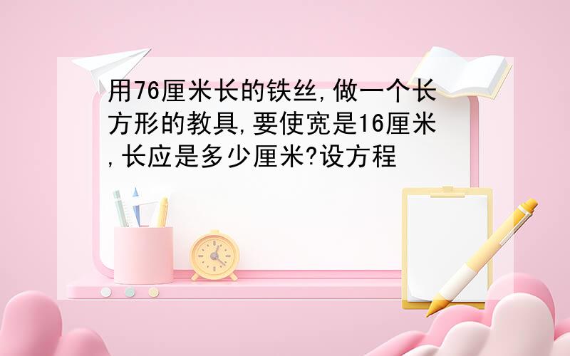 用76厘米长的铁丝,做一个长方形的教具,要使宽是16厘米,长应是多少厘米?设方程