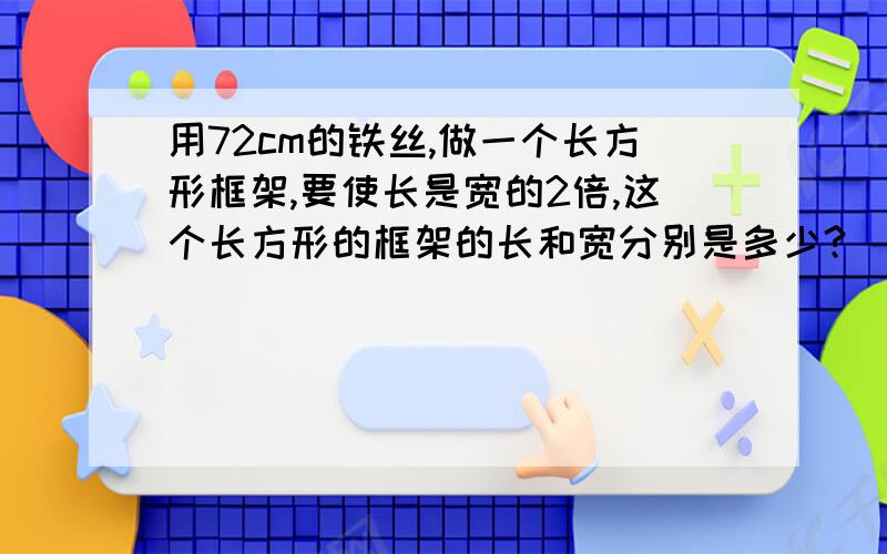 用72cm的铁丝,做一个长方形框架,要使长是宽的2倍,这个长方形的框架的长和宽分别是多少?（用方程解答）还有一题,（不要一笔带过的,要一步一步来,甲、乙两地的铁路长868千米,两列火车从两