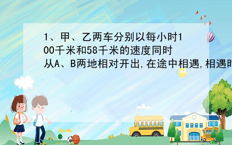 1、甲、乙两车分别以每小时100千米和58千米的速度同时从A、B两地相对开出,在途中相遇,相遇时甲车比乙车多行420千米.两车开车几小时后相遇?A、B两地相距多少千米?2、一艘快艇从甲港经乙港