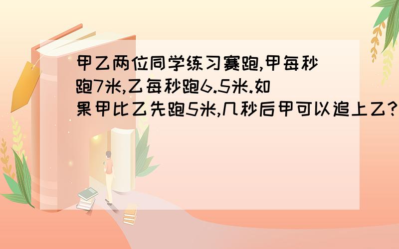 甲乙两位同学练习赛跑,甲每秒跑7米,乙每秒跑6.5米.如果甲比乙先跑5米,几秒后甲可以追上乙?