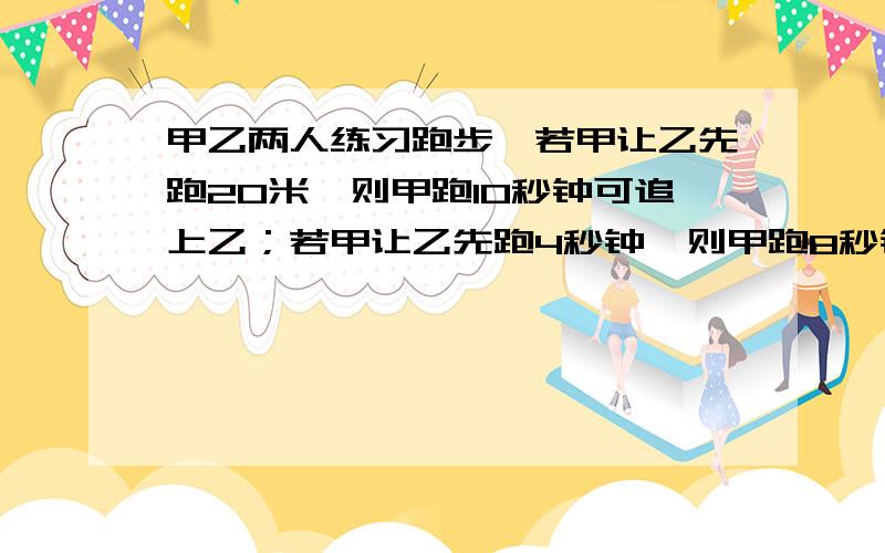 甲乙两人练习跑步,若甲让乙先跑20米,则甲跑10秒钟可追上乙；若甲让乙先跑4秒钟,则甲跑8秒钟可追上乙.问：甲、乙两人的速度各是多少?