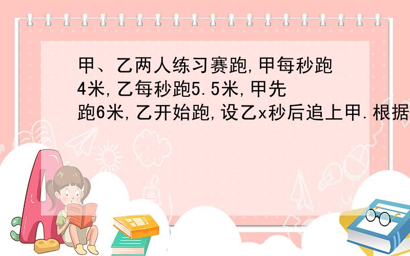 甲、乙两人练习赛跑,甲每秒跑4米,乙每秒跑5.5米,甲先跑6米,乙开始跑,设乙x秒后追上甲.根据题意列方程5.5x=4x-65.5x=4x+65.5x-4=6x5.5=4x-6以上那个对