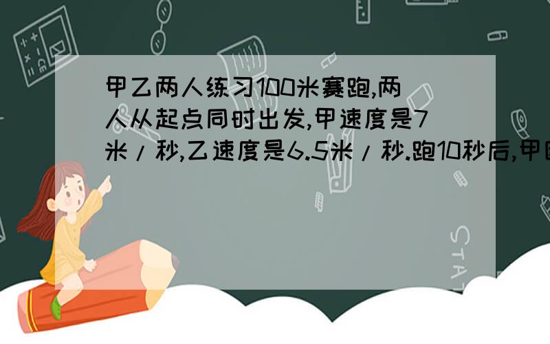 甲乙两人练习100米赛跑,两人从起点同时出发,甲速度是7米/秒,乙速度是6.5米/秒.跑10秒后,甲因扭了脚,速度减少到5米/秒,乙能否在到达100米终点前追上甲?列出方程,能解释一下为什么这样做吗用