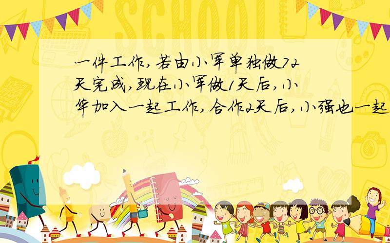 一件工作,若由小军单独做72天完成,现在小军做1天后,小华加入一起工作,合作2天后,小强也一起工作,三人再一工作4天,完成全部工作的1/3,又过8天,完成了全部工作的5/6,若余下的工作由小强单独