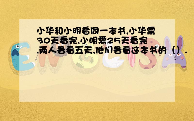 小华和小明看同一本书,小华需30天看完,小明需25天看完,两人各看五天,他们各看这本书的（）.