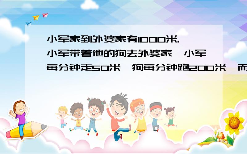 小军家到外婆家有1000米.小军带着他的狗去外婆家,小军每分钟走50米,狗每分钟跑200米,而狗一出小军家就小军家到外婆家有1000米。小军带着他的狗去外婆家，小军每分钟走50米，狗每分钟跑200