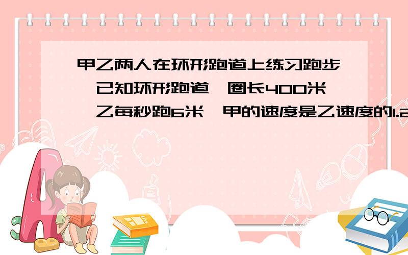 甲乙两人在环形跑道上练习跑步,已知环形跑道一圈长400米,乙每秒跑6米,甲的速度是乙速度的1.2倍,如果甲在乙面前100米处同时同向出发,那么经过多少秒两人首次相遇?