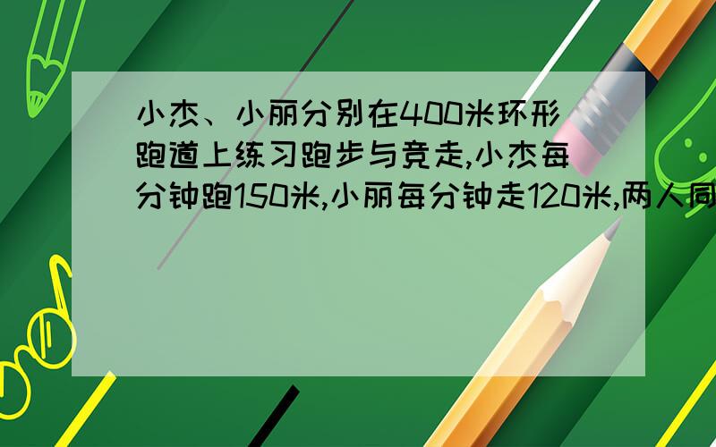 小杰、小丽分别在400米环形跑道上练习跑步与竞走,小杰每分钟跑150米,小丽每分钟走120米,两人同时由同一