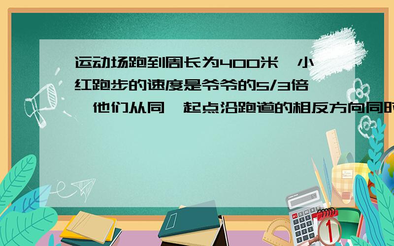 运动场跑到周长为400米,小红跑步的速度是爷爷的5/3倍,他们从同一起点沿跑道的相反方向同时出发,5分钟后小红第一次追上爷爷,求小红跑步速度