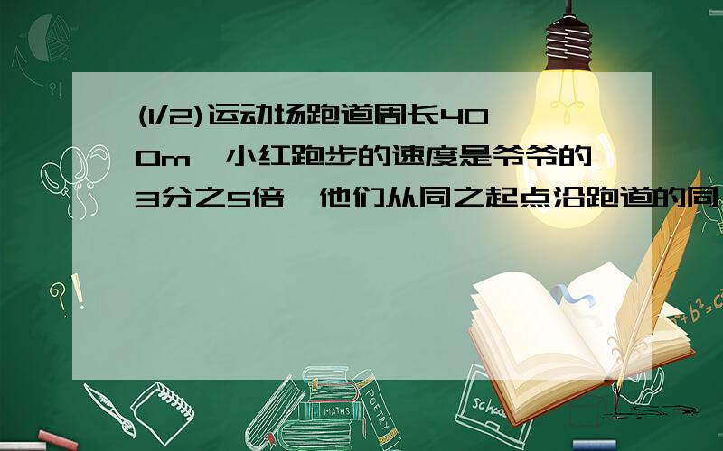 (1/2)运动场跑道周长400m,小红跑步的速度是爷爷的3分之5倍,他们从同之起点沿跑道的同一方向同时出发...(1/2)运动场跑道周长400m,小红跑步的速度是爷爷的3分之5倍,他们从同之起点沿跑道的同