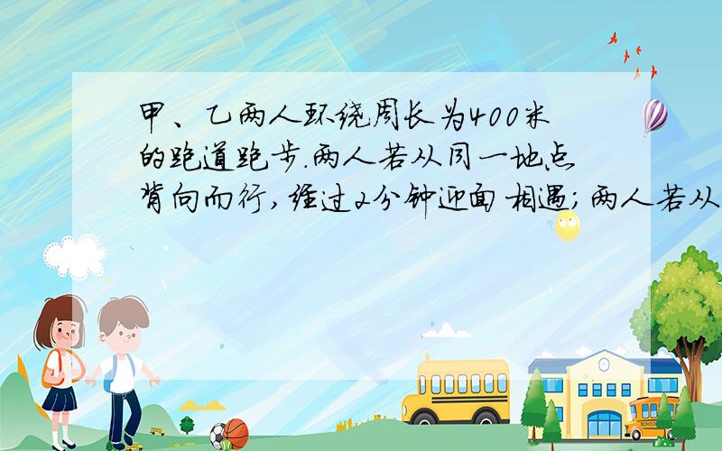 甲、乙两人环绕周长为400米的跑道跑步.两人若从同一地点背向而行,经过2分钟迎面相遇；两人若从同一地点