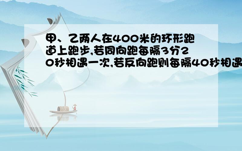 甲、乙两人在400米的环形跑道上跑步,若同向跑每隔3分20秒相遇一次,若反向跑则每隔40秒相遇1次,求甲乙的速度 甲比乙跑的快