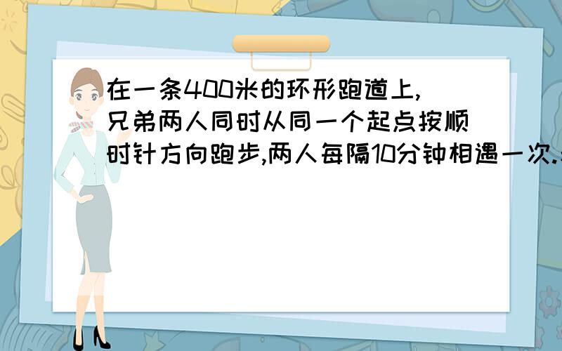 在一条400米的环形跑道上,兄弟两人同时从同一个起点按顺时针方向跑步,两人每隔10分钟相遇一次.若两个人的速度不变,还是从原出发点同时出发,哥哥改为按逆时针方向跑,结果两人每隔5分钟