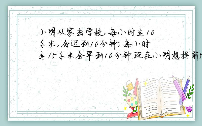 小明从家去学校,每小时走10千米,会迟到10分钟；每小时走15千米会早到10分钟.现在小明想提前5分钟到学校请问他的速度应该是多少?