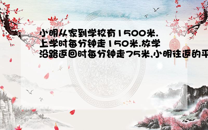 小明从家到学校有1500米.上学时每分钟走150米.放学沿路返回时每分钟走75米,小明往返的平均速度每分钟是--是多少米.