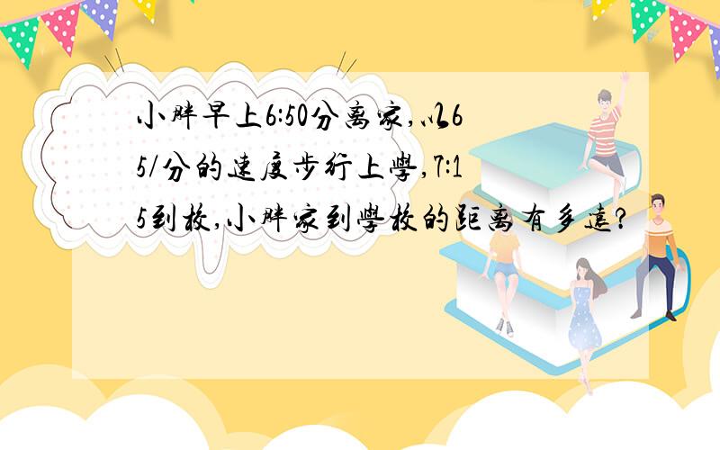 小胖早上6:50分离家,以65/分的速度步行上学,7:15到校,小胖家到学校的距离有多远?