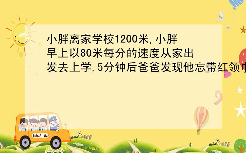 小胖离家学校1200米,小胖早上以80米每分的速度从家出发去上学,5分钟后爸爸发现他忘带红领巾.于是爸爸立即以180米每分的速度去追小胖,并且在途中追上他.爸爸追上小胖用了多长时间