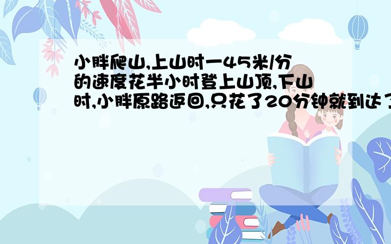 小胖爬山,上山时一45米/分的速度花半小时登上山顶,下山时,小胖原路返回,只花了20分钟就到达了山脚下.求小胖上下山的平均速度.（方程解）
