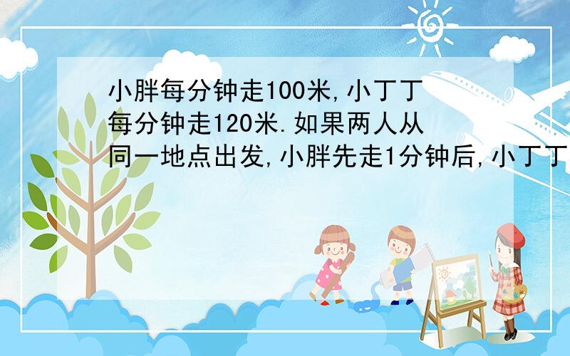 小胖每分钟走100米,小丁丁每分钟走120米.如果两人从同一地点出发,小胖先走1分钟后,小丁丁在出发几分钟后能追上小胖?