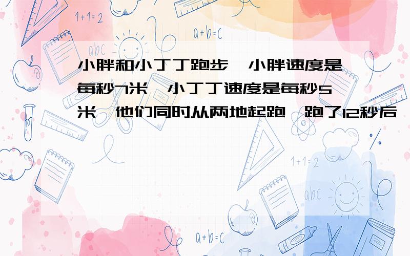 小胖和小丁丁跑步,小胖速度是每秒7米,小丁丁速度是每秒5米,他们同时从两地起跑,跑了12秒后,小胖到达终点,立即返回,小丁丁跑了多少秒后与小胖相遇?