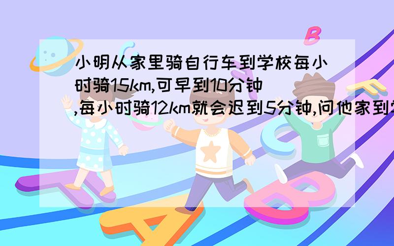 小明从家里骑自行车到学校每小时骑15km,可早到10分钟,每小时骑12km就会迟到5分钟,问他家到学校的路程是多少?(用方程解)