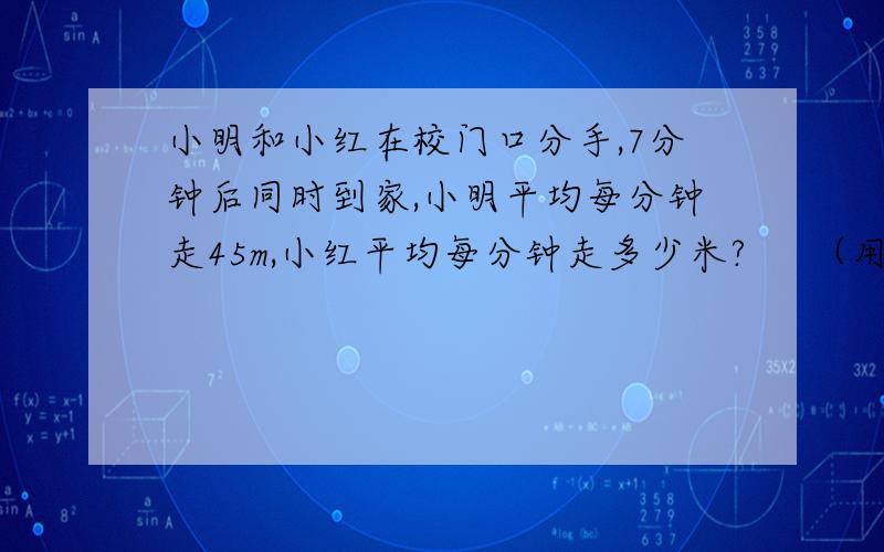 小明和小红在校门口分手,7分钟后同时到家,小明平均每分钟走45m,小红平均每分钟走多少米?     （用方程）