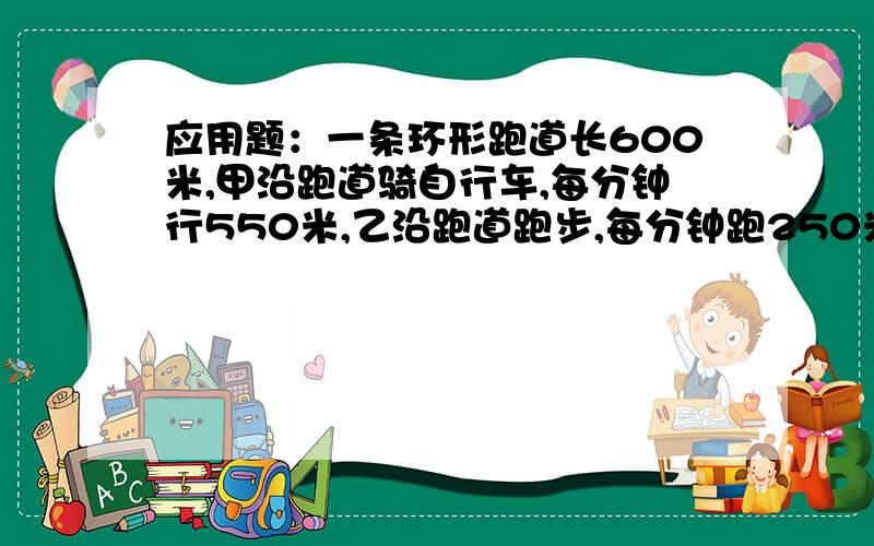 应用题：一条环形跑道长600米,甲沿跑道骑自行车,每分钟行550米,乙沿跑道跑步,每分钟跑250米.两人同时从同一地点向同一方向出发,求多少分钟后,两人才能相遇?