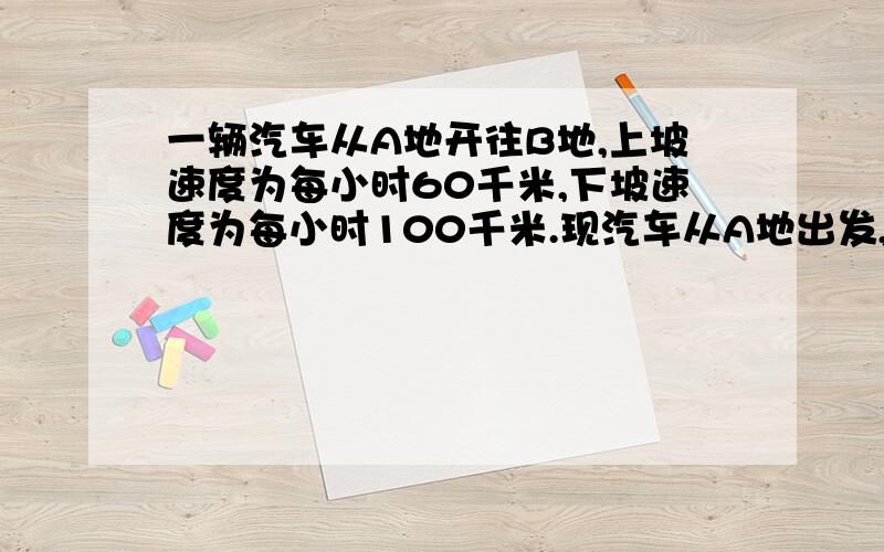 一辆汽车从A地开往B地,上坡速度为每小时60千米,下坡速度为每小时100千米.现汽车从A地出发,上坡用了4小时,下坡用了3小时,从原路返回时,下坡速度改为每小时80千米,而上坡速度不变,求这辆汽