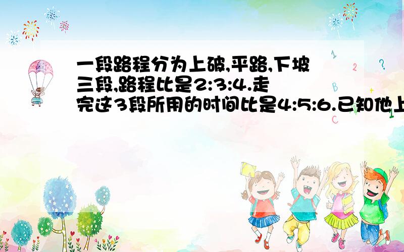 一段路程分为上破,平路,下坡三段,路程比是2:3:4.走完这3段所用的时间比是4:5:6.已知他上坡得速度是4千米每小时,总长36千米,走完全程要几小时