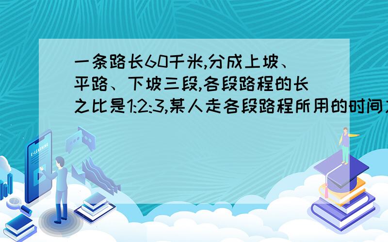 一条路长60千米,分成上坡、平路、下坡三段,各段路程的长之比是1:2:3,某人走各段路程所用的时间之比是3:4:5.他走平路的速度是5千米每小时,他走完全程用多少时