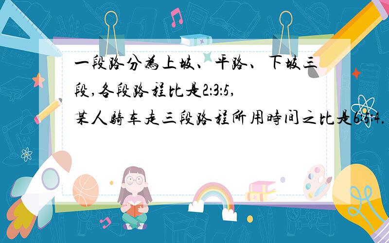 一段路分为上坡、平路、下坡三段,各段路程比是2：3：5,某人骑车走三段路程所用时间之比是6:5:4.已知他骑车走平路的速度为每小时12千米,全程共用了2小时,全程长多少千米?