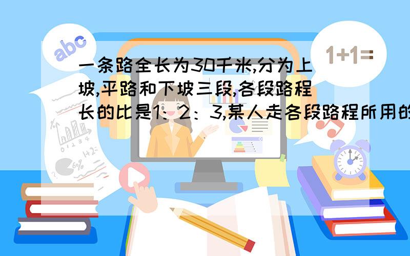 一条路全长为30千米,分为上坡,平路和下坡三段,各段路程长的比是1：2：3,某人走各段路程所用的时间比是4：5：6,已知他上坡的速度是每小时3千米,问此人走完全程共用了多长时间?     速度速