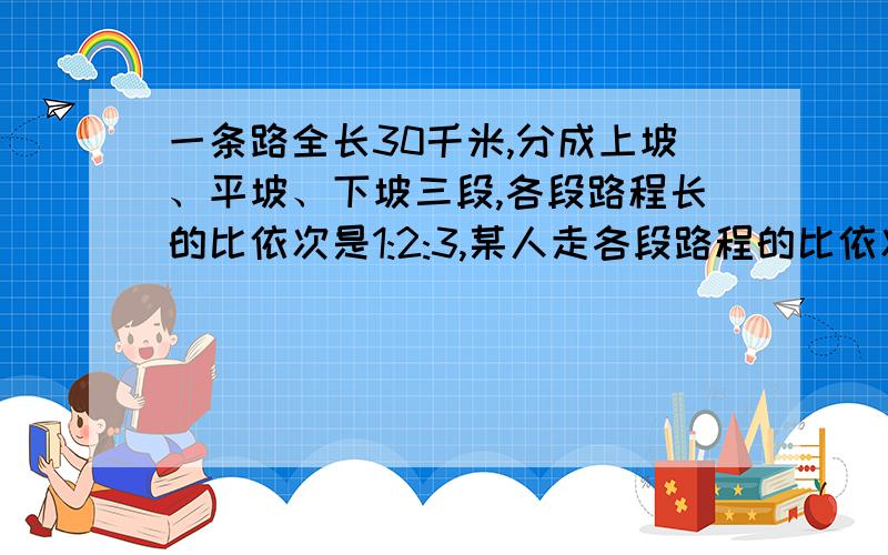 一条路全长30千米,分成上坡、平坡、下坡三段,各段路程长的比依次是1:2:3,某人走各段路程的比依次是4：5