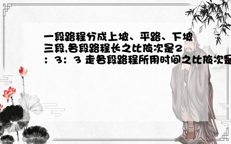 一段路程分成上坡、平路、下坡三段,各段路程长之比依次是2：3：3 走各段路程所用时间之比依次是3：2：1一段路程分成上坡、平路、下坡三段,各段路程长之比依次是2：3：3.某人 走各段路