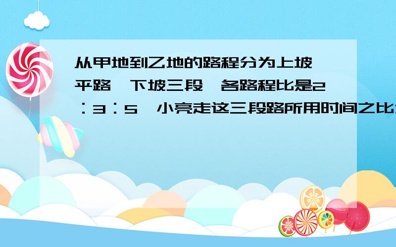 从甲地到乙地的路程分为上坡、平路、下坡三段,各路程比是2：3：5,小亮走这三段路所用时间之比为6：5：4,已知小亮走平路的速度为每小时4.5千米,他从甲地到乙地共用5小时,问,甲乙两地相距