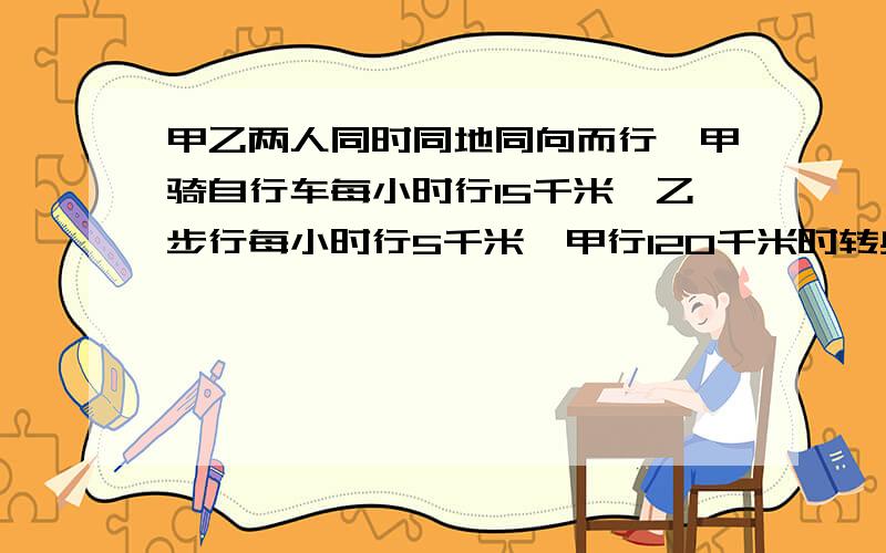 甲乙两人同时同地同向而行,甲骑自行车每小时行15千米,乙步行每小时行5千米,甲行120千米时转身返回与乙相遇时,甲乙各行了多少千米?