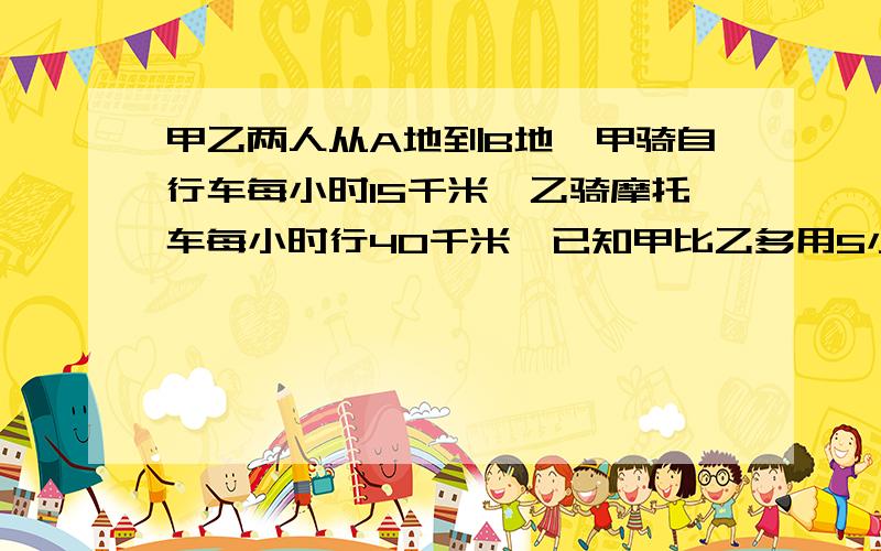 甲乙两人从A地到B地,甲骑自行车每小时15千米,乙骑摩托车每小时行40千米,已知甲比乙多用5小时.那A、B两地一相距多少千米?