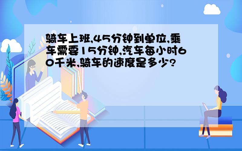 骑车上班,45分钟到单位,乘车需要15分钟,汽车每小时60千米,骑车的速度是多少?