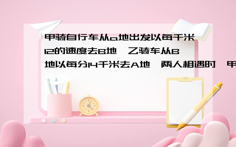 甲骑自行车从a地出发以每千米12的速度去B地,乙骑车从B地以每分14千米去A地,两人相遇时,甲已行至AB中1千米处,求AB两地距离?