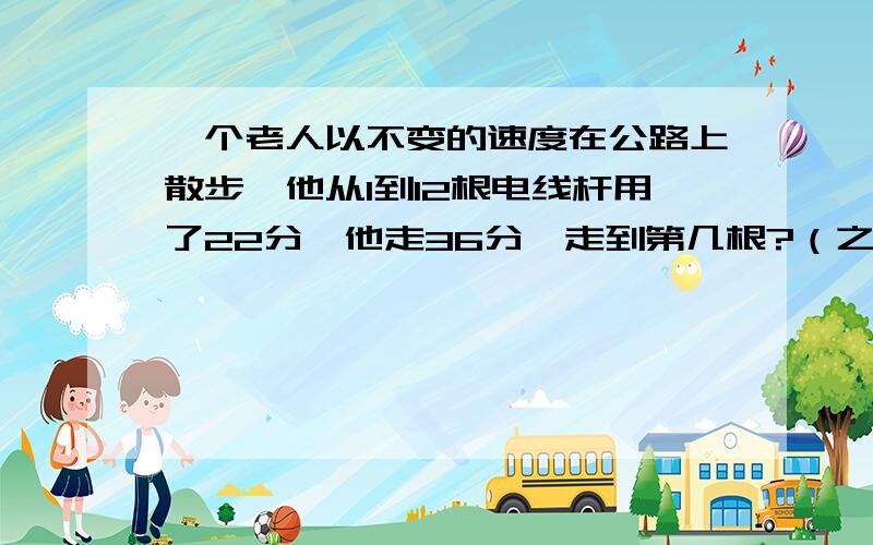 一个老人以不变的速度在公路上散步,他从1到12根电线杆用了22分,他走36分,走到第几根?（之间距离相等）不用方程式,