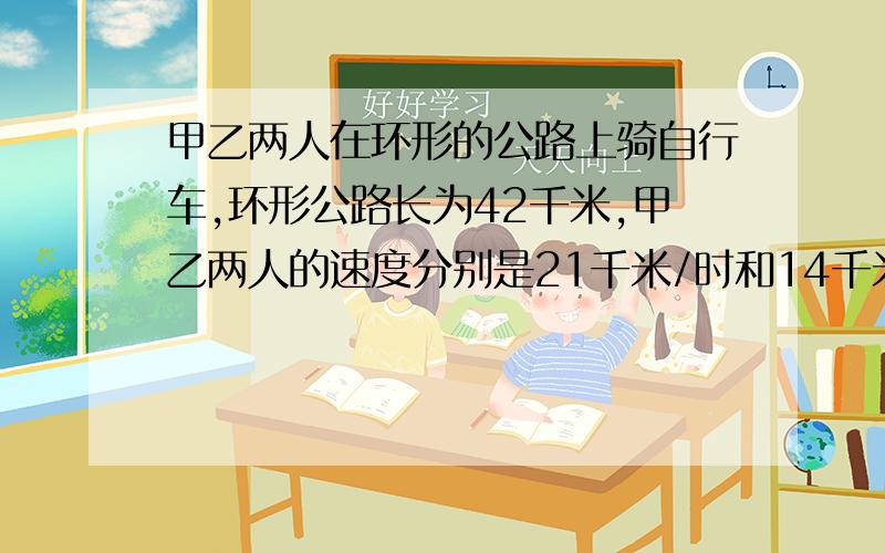 甲乙两人在环形的公路上骑自行车,环形公路长为42千米,甲乙两人的速度分别是21千米/时和14千米/时.1.如1.如果两人从公路的同一点同时同向出发,那么经过几小时两人二次相遇?