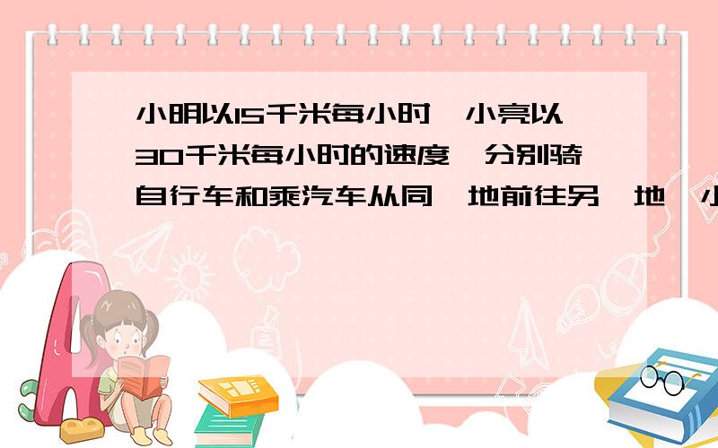 小明以15千米每小时,小亮以30千米每小时的速度,分别骑自行车和乘汽车从同一地前往另一地,小明先出发1小时,问小亮几小时后能追上小明?