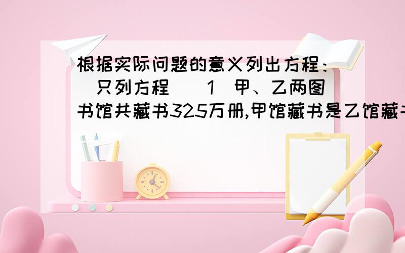 根据实际问题的意义列出方程：（只列方程）（1）甲、乙两图书馆共藏书325万册,甲馆藏书是乙馆藏书的2倍少5万册,乙馆藏书多少万册?（2）某车间甲组有45人,乙组有33人,现因工作需要,要使