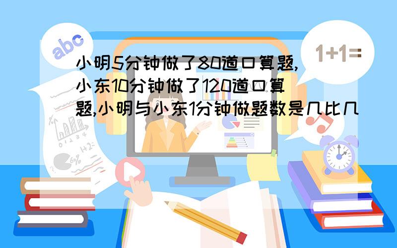 小明5分钟做了80道口算题,小东10分钟做了120道口算题,小明与小东1分钟做题数是几比几