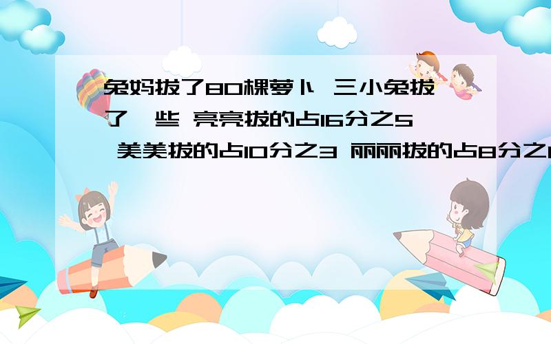 兔妈拔了80棵萝卜 三小兔拔了一些 亮亮拔的占16分之5 美美拔的占10分之3 丽丽拔的占8分之1丽丽拔了多少棵萝卜 美美比亮亮少拔多少棵萝卜