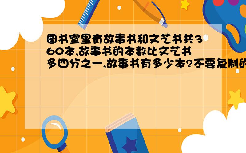 图书室里有故事书和文艺书共360本,故事书的本数比文艺书多四分之一,故事书有多少本?不要复制的